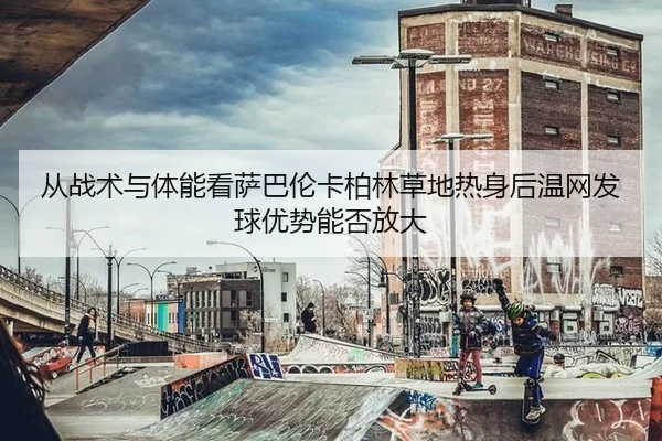从战术与体能看萨巴伦卡柏林草地热身后温网发球优势能否放大