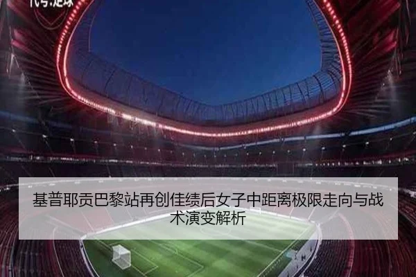 基普耶贡巴黎站再创佳绩后女子中距离极限走向与战术演变解析