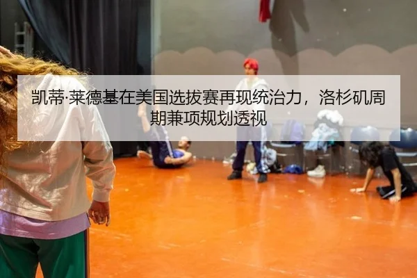 凯蒂·莱德基在美国选拔赛再现统治力，洛杉矶周期兼项规划透视